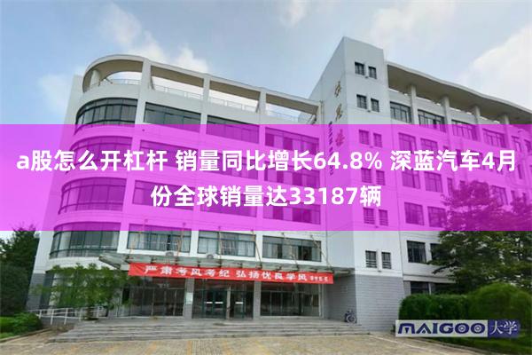 a股怎么开杠杆 销量同比增长64.8% 深蓝汽车4月份全球销量达33187辆