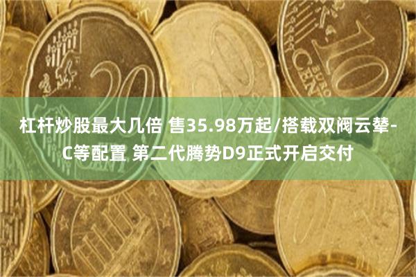 杠杆炒股最大几倍 售35.98万起/搭载双阀云辇-C等配置 第二代腾势D9正式开启交付