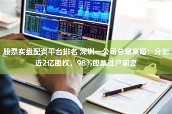 股票实盘配资平台排名 深圳一公司总裁离婚:分割近2亿股权,98%股票过户前妻