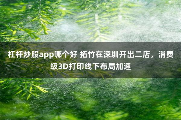 杠杆炒股app哪个好 拓竹在深圳开出二店，消费级3D打印线下布局加速