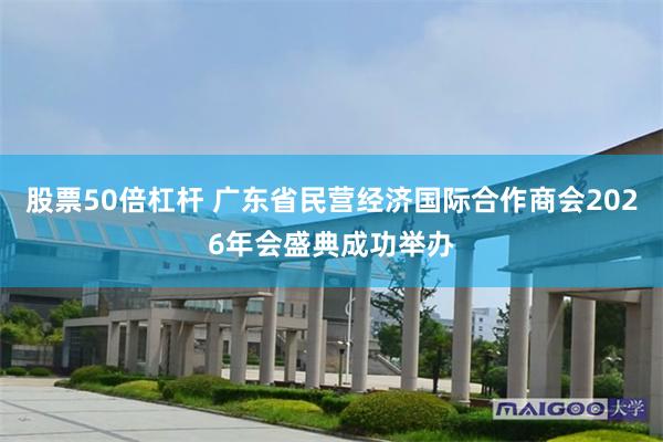 股票50倍杠杆 广东省民营经济国际合作商会2026年会盛典成功举办