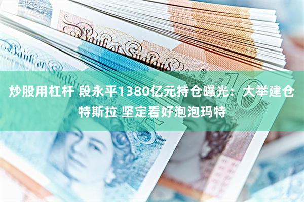 炒股用杠杆 段永平1380亿元持仓曝光：大举建仓特斯拉 坚定看好泡泡玛特