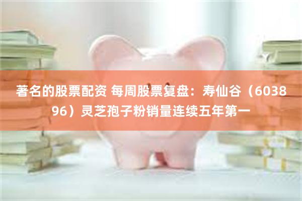 著名的股票配资 每周股票复盘：寿仙谷（603896）灵芝孢子粉销量连续五年第一