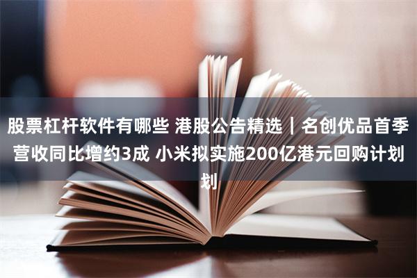 股票杠杆软件有哪些 港股公告精选｜名创优品首季营收同比增约3成 小米拟实施200亿港元回购计划