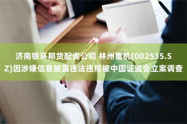 济南银环期货配资公司 林州重机(002535.SZ)因涉嫌信息披露违法违规被中国证监会立案调查