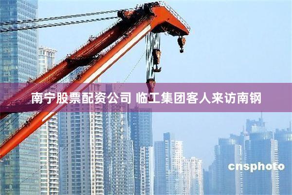 南宁股票配资公司 临工集团客人来访南钢