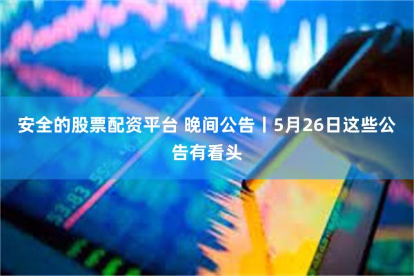 安全的股票配资平台 晚间公告丨5月26日这些公告有看头