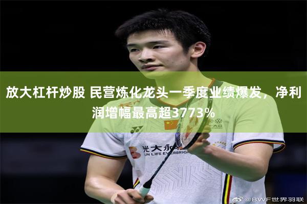 放大杠杆炒股 民营炼化龙头一季度业绩爆发，净利润增幅最高超3773%