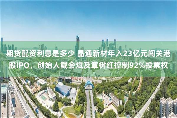 期货配资利息是多少 晶通新材年入23亿元闯关港股IPO，创始人戴会斌及章树红控制92%投票权