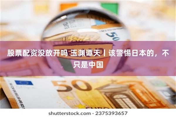 股票配资没放开吗 玉渊谭天丨该警惕日本的，不只是中国