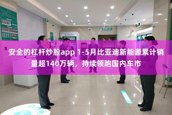 安全的杠杆炒股app 1-5月比亚迪新能源累计销量超140万辆，持续领跑国内车市