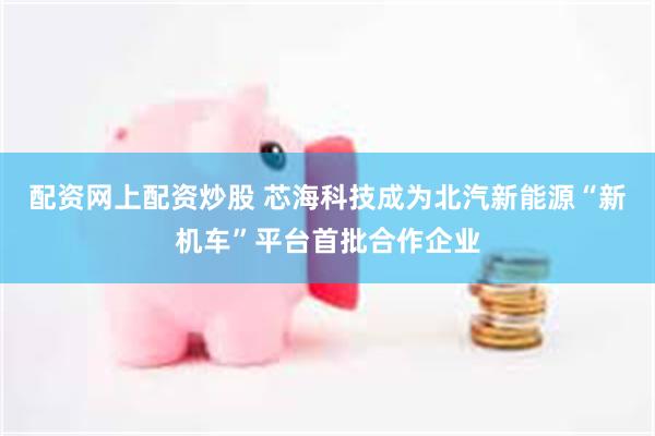 配资网上配资炒股 芯海科技成为北汽新能源“新机车”平台首批合作企业