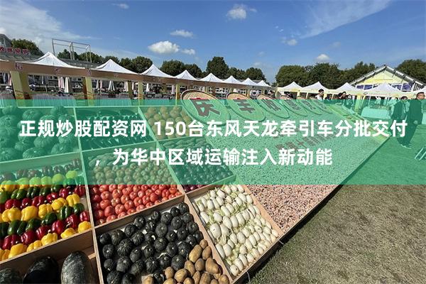 正规炒股配资网 150台东风天龙牵引车分批交付,为华中区域运输注入新动能
