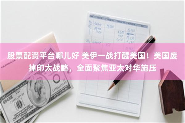 股票配资平台哪儿好 美伊一战打醒美国！美国废掉印太战略，全面聚焦亚太对华施压