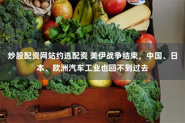 炒股配资网站约选配资 美伊战争结束，中国、日本、欧洲汽车工业也回不到过去