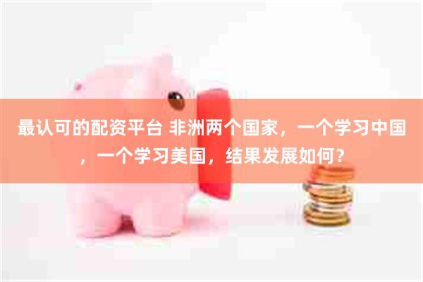 最认可的配资平台 非洲两个国家，一个学习中国，一个学习美国，结果发展如何？