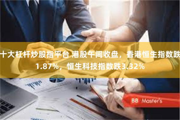 十大杠杆炒股指平台 港股午间收盘，香港恒生指数跌1.87%，恒生科技指数跌3.32%