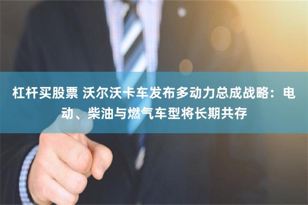 杠杆买股票 沃尔沃卡车发布多动力总成战略：电动、柴油与燃气车型将长期共存