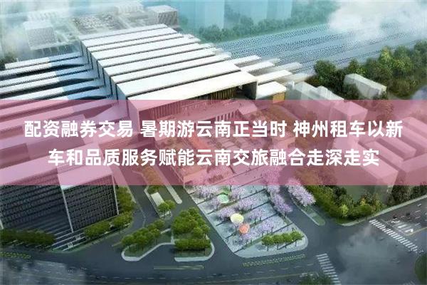 配资融券交易 暑期游云南正当时 神州租车以新车和品质服务赋能云南交旅融合走深走实