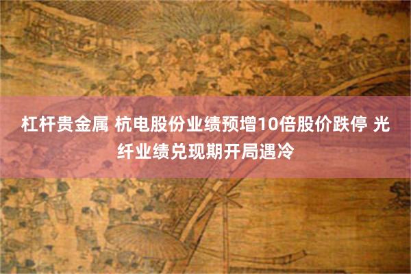 杠杆贵金属 杭电股份业绩预增10倍股价跌停 光纤业绩兑现期开局遇冷