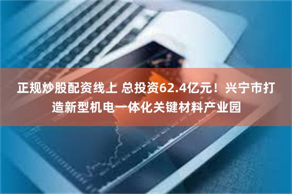正规炒股配资线上 总投资62.4亿元！兴宁市打造新型机电一体化关键材料产业园