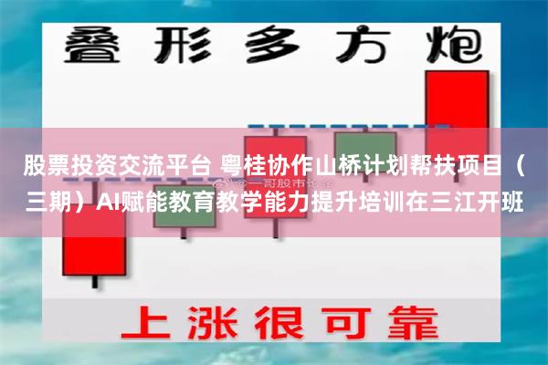 股票投资交流平台 粤桂协作山桥计划帮扶项目(三期)AI赋能教育教学能力提升培训在三江开班