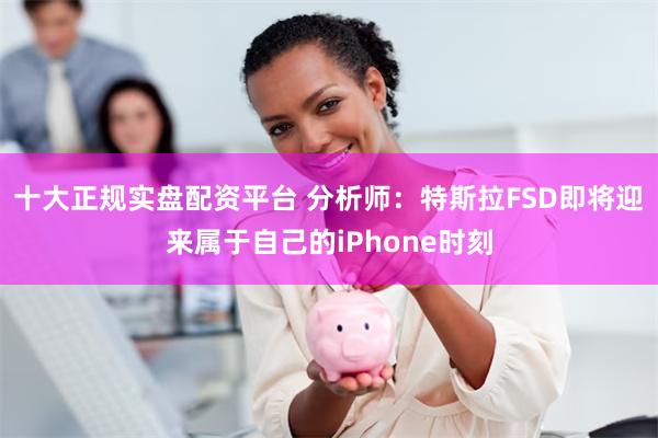 十大正规实盘配资平台 分析师：特斯拉FSD即将迎来属于自己的iPhone时刻