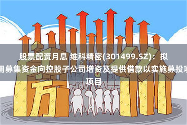 股票配资月息 维科精密(301499.SZ)：拟使用募集资金向控股子公司增资及提供借款以实施募投项目
