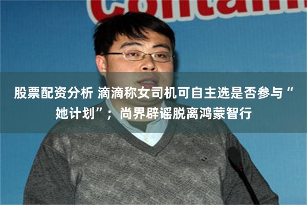 股票配资分析 滴滴称女司机可自主选是否参与“她计划”；尚界辟谣脱离鸿蒙智行