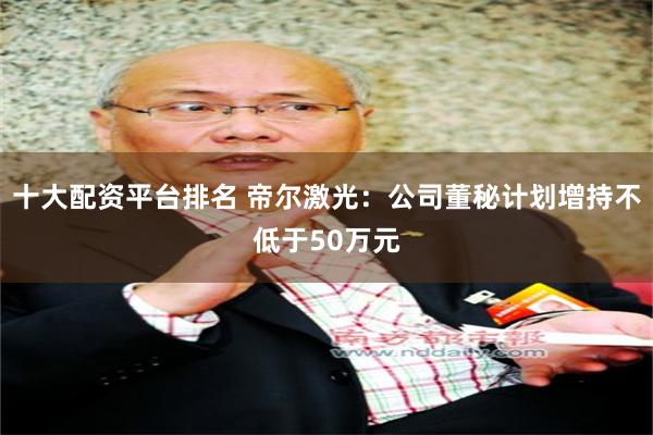 十大配资平台排名 帝尔激光：公司董秘计划增持不低于50万元