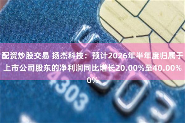配资炒股交易 扬杰科技：预计2026年半年度归属于上市公司股东的净利润同比增长20.00%至40.00%
