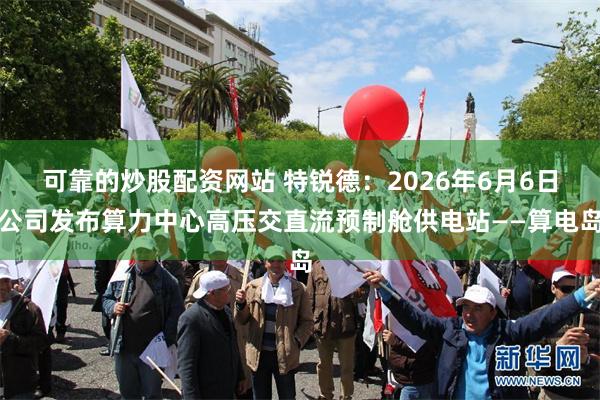 可靠的炒股配资网站 特锐德：2026年6月6日公司发布算力中心高压交直流预制舱供电站——算电岛