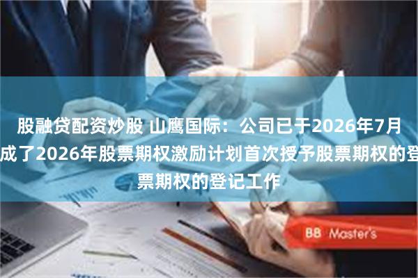 股融贷配资炒股 山鹰国际：公司已于2026年7月15日完成了2026年股票期权激励计划首次授予股票期权的登记工作