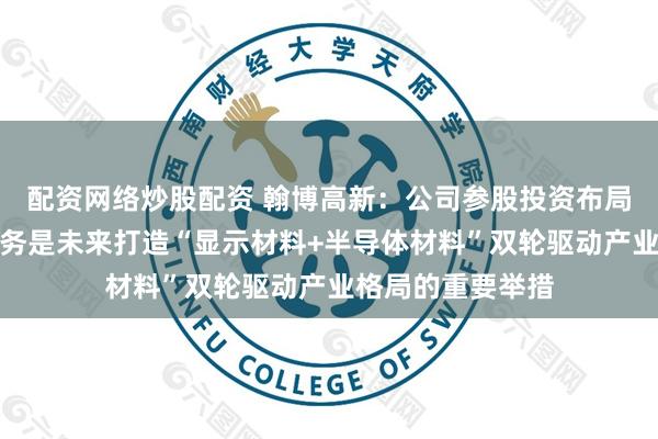 配资网络炒股配资 翰博高新：公司参股投资布局湿电子化学品业务是未来打造“显示材料+半导体材料”双轮驱动产业格局的重要举措
