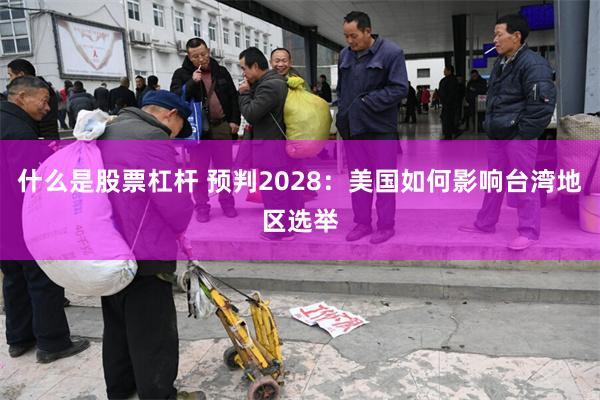 什么是股票杠杆 预判2028：美国如何影响台湾地区选举