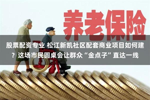 股票配资专业 松江新凯社区配套商业项目如何建?这场市民圆桌会让群众“金点子”直达一线