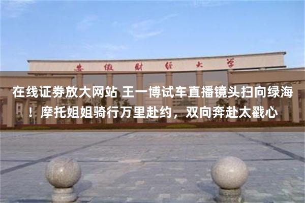 在线证劵放大网站 王一博试车直播镜头扫向绿海!摩托姐姐骑行万里赴约,双向奔赴太戳心