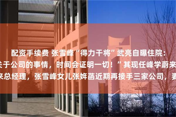 配资手续费 张雪峰“得力干将”武亮自曝住院：做了5个小时手术！“关于公司的事情，时间会证明一切！”其现任峰学蔚来总经理，张雪峰女儿张姩菡近期再接手三家公司，妻子李丽婧任峰学蔚来董事