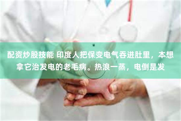 配资炒股技能 印度人把保变电气吞进肚里，本想拿它治发电的老毛病。热浪一蒸，电倒是发