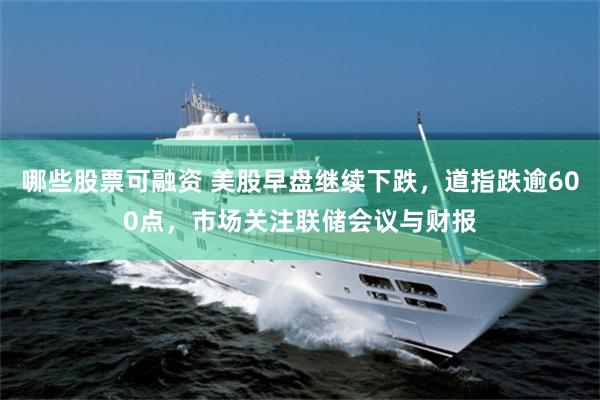 哪些股票可融资 美股早盘继续下跌,道指跌逾600点,市场关注联储会议与财报