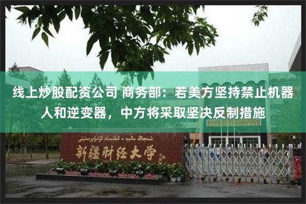 线上炒股配资公司 商务部：若美方坚持禁止机器人和逆变器，中方将采取坚决反制措施