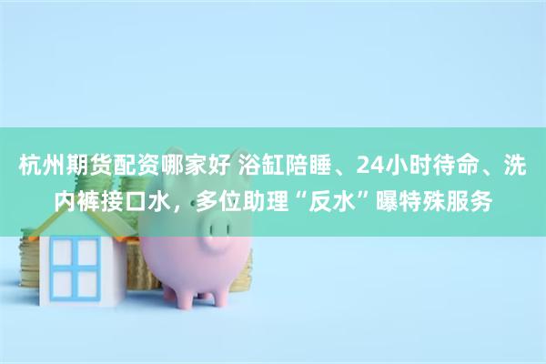 杭州期货配资哪家好 浴缸陪睡、24小时待命、洗内裤接口水，多位助理“反水”曝特殊服务