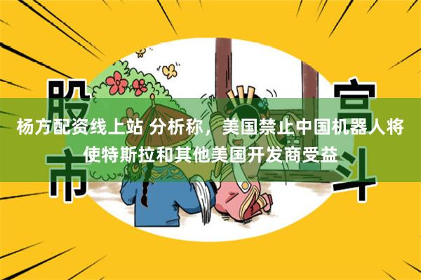 杨方配资线上站 分析称，美国禁止中国机器人将使特斯拉和其他美国开发商受益