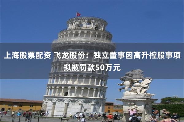上海股票配资 飞龙股份：独立董事因高升控股事项拟被罚款50万元
