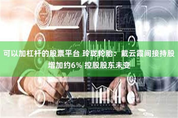 可以加杠杆的股票平台 玲珑轮胎：戴云霞间接持股增加约6% 控股股东未变