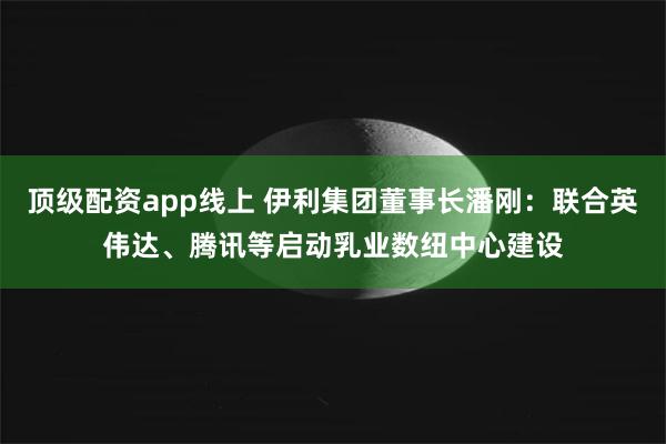 顶级配资app线上 伊利集团董事长潘刚：联合英伟达、腾讯等启动乳业数纽中心建设