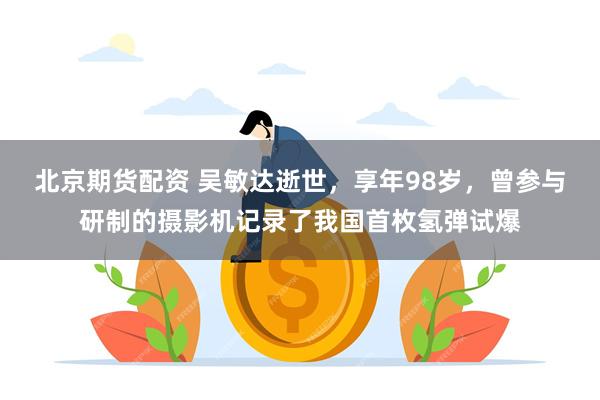 北京期货配资 吴敏达逝世，享年98岁，曾参与研制的摄影机记录了我国首枚氢弹试爆