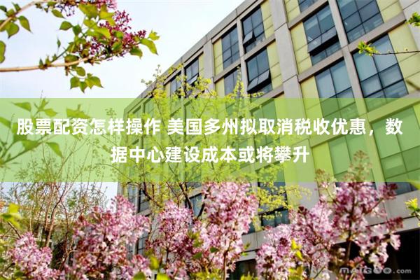 股票配资怎样操作 美国多州拟取消税收优惠，数据中心建设成本或将攀升