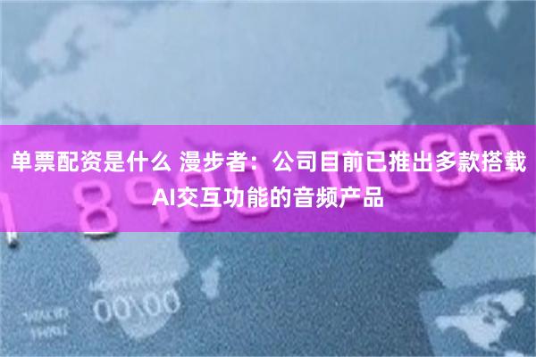 单票配资是什么 漫步者:公司目前已推出多款搭载AI交互功能的音频产品