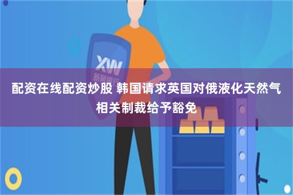 配资在线配资炒股 韩国请求英国对俄液化天然气相关制裁给予豁免